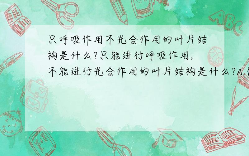 只呼吸作用不光合作用的叶片结构是什么?只能进行呼吸作用,不能进行光合作用的叶片结构是什么?A.保卫细胞B.表皮细胞C.栅栏组织细胞D.海绵组织细胞