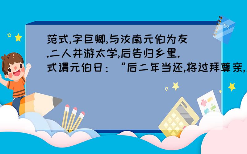 范式,字巨卿,与汝南元伯为友.二人并游太学,后告归乡里.式谓元伯日：“后二年当还,将过拜尊亲,见孺子焉.”乃共克①期日.后期方至,元伯具以白②母,请设馔以候之.母曰：“二年之别,千里结