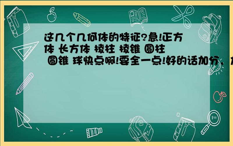 这几个几何体的特征?急!正方体 长方体 棱柱 棱锥 圆柱 圆锥 球快点啊!要全一点!好的话加分，加30~！！！ 注意是体！！！