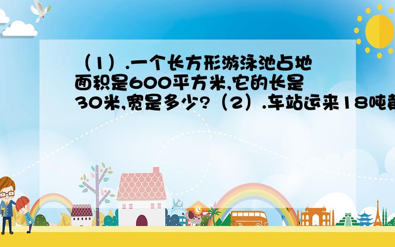 （1）.一个长方形游泳池占地面积是600平方米,它的长是30米,宽是多少?（2）.车站运来18吨黄豆,是运来红豆吨数的4倍.运来红豆多少吨?备注：以上问题格式：+加.被忘了写解设!