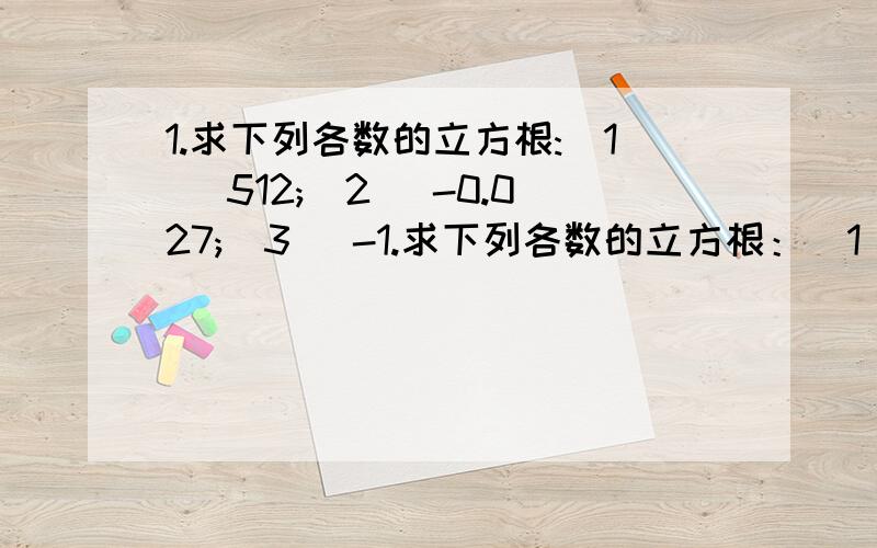 1.求下列各数的立方根:(1) 512;(2) -0.027;(3) -1.求下列各数的立方根：（1） 512；（2） －0.027；（3） －64/1252.用计算器计算：（1）6859的立方根 （2）17.576的立方根 （3）5.691的立方根 （精确到0.01