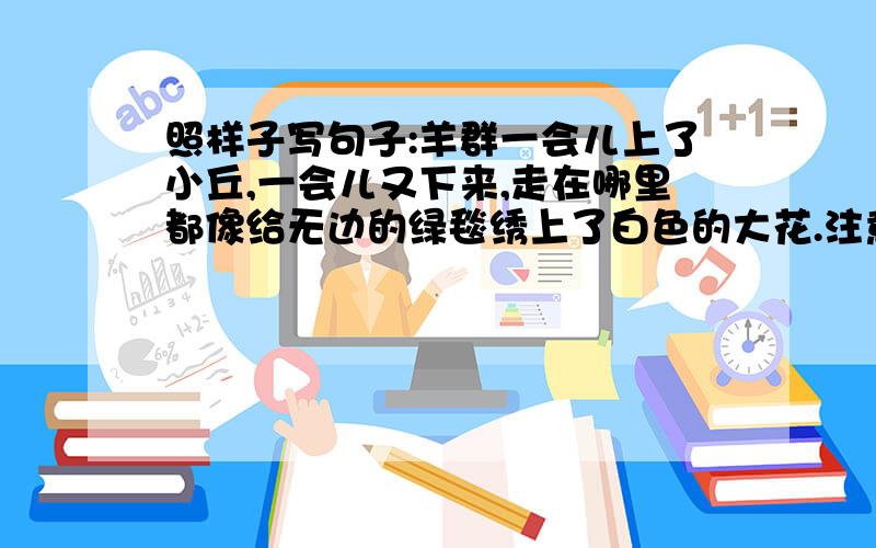 照样子写句子:羊群一会儿上了小丘,一会儿又下来,走在哪里都像给无边的绿毯绣上了白色的大花.注意“走在哪里都像给无边的绿毯绣上了白色的大花”这句话的写法和用法.急急急急急急急