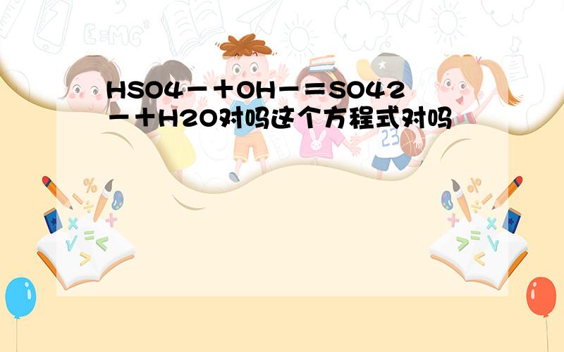 HSO4－＋OH－＝SO42－＋H2O对吗这个方程式对吗