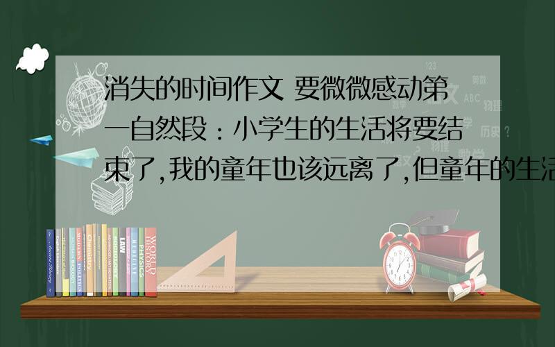 消失的时间作文 要微微感动第一自然段：小学生的生活将要结束了,我的童年也该远离了,但童年的生活,给我留下了许多愉快的回忆 使我终生难忘.