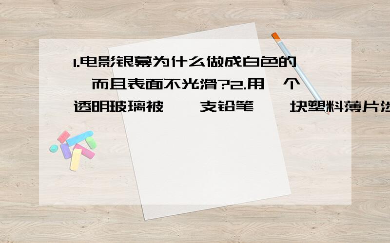 1.电影银幕为什么做成白色的,而且表面不光滑?2.用一个透明玻璃被、一支铅笔、一块塑料薄片涉及三个有关物理的实验,并且说出它所属的物理知识