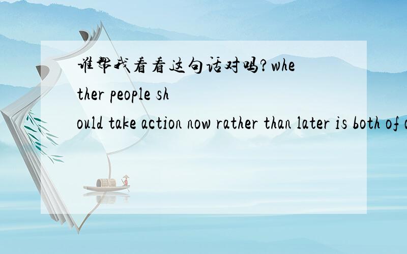 谁帮我看看这句话对吗?whether people should take action now rather than later is both of advantage and disadvantage.是不是不该用whether?我怎么感觉说不通呢?是否...都是有利有弊的.