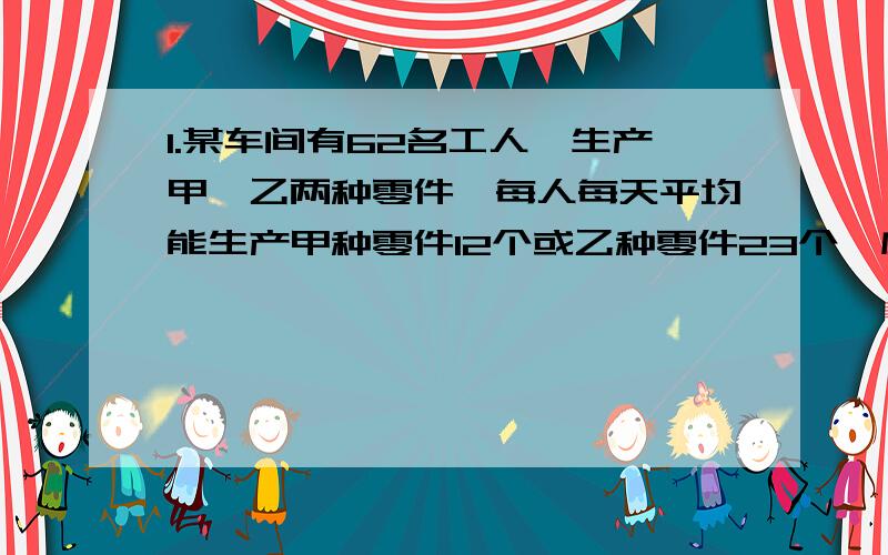 1.某车间有62名工人,生产甲、乙两种零件,每人每天平均能生产甲种零件12个或乙种零件23个,应分配多少人生产甲种零件,多少人生产乙种零件,才能使每天生产的甲种零件和乙种零件刚好配套?