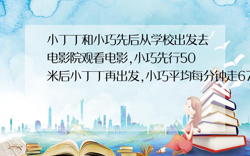 小丁丁和小巧先后从学校出发去电影院观看电影,小巧先行50米后小丁丁再出发,小巧平均每分钟走67米,小丁丁出发10分钟后在途中追上小巧,小丁丁平均每分钟走多少米?