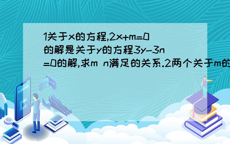 1关于x的方程,2x+m=0的解是关于y的方程3y-3n=0的解,求m n满足的关系.2两个关于m的一元一次方程1/3m+.接x/3=0与4m-4y-4=0同解 求（x+y）+（x+y）2次方+（x+y）3次方+.+（x+y）的2010次方、要求解题过程清