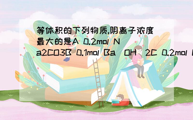 等体积的下列物质,阴离子浓度最大的是A 0.2mol Na2CO3B 0.1mol Ba(OH）2C 0.2mol CH3COOHD 0.2mol (NH4)2SO4麻烦写出过程