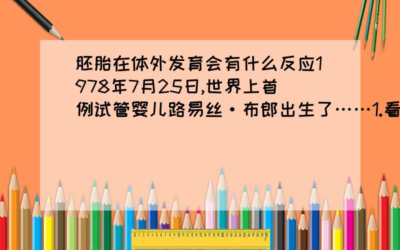 胚胎在体外发育会有什么反应1978年7月25日,世界上首例试管婴儿路易丝·布郎出生了……1.看来,胚胎在体外的发育时间越长,( )反应就越明显.2.在路易丝·布朗出生以前,有医生也做个类似的实