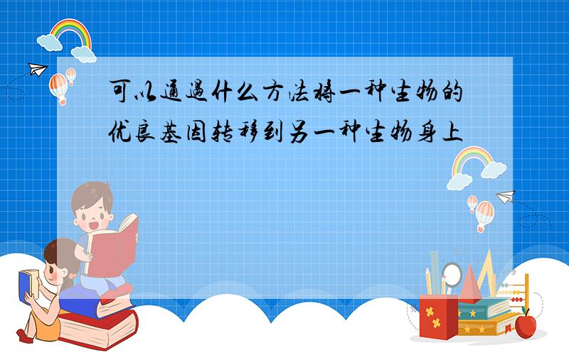 可以通过什么方法将一种生物的优良基因转移到另一种生物身上