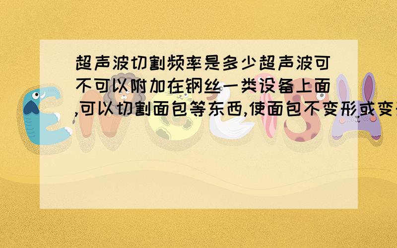 超声波切割频率是多少超声波可不可以附加在钢丝一类设备上面,可以切割面包等东西,使面包不变形或变形比较小,要求切割厚度最好在5mm