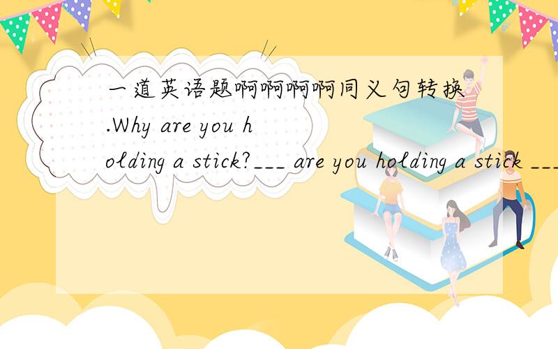 一道英语题啊啊啊啊同义句转换.Why are you holding a stick?___ are you holding a stick ___?