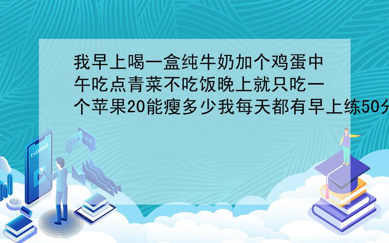 我早上喝一盒纯牛奶加个鸡蛋中午吃点青菜不吃饭晚上就只吃一个苹果20能瘦多少我每天都有早上练50分钟的瑜珈20天能瘦多少我现在是110斤我的身高是167CM不能空腹喝牛奶那在喝之前吃两片