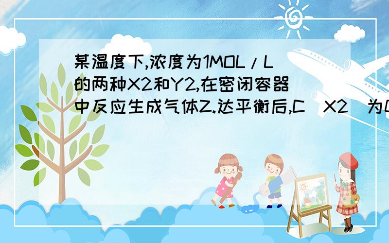 某温度下,浓度为1MOL/L的两种X2和Y2,在密闭容器中反应生成气体Z.达平衡后,C(X2)为0.4,则该反应为?A.X2+Y2=2XY2 B.2X2+Y2=2X2Y C.3X2+Y2=2X2Y D.X2+3Y2=2XY3 答案为BC,怎么得来的?