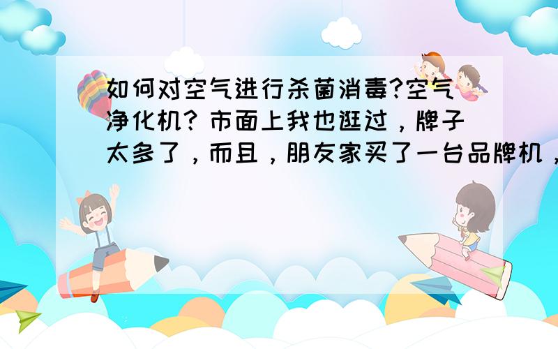 如何对空气进行杀菌消毒?空气净化机？市面上我也逛过，牌子太多了，而且，朋友家买了一台品牌机，效果并不是很理想，还会产生鱼腥味，我知道那个是臭氧。你家的会吗？