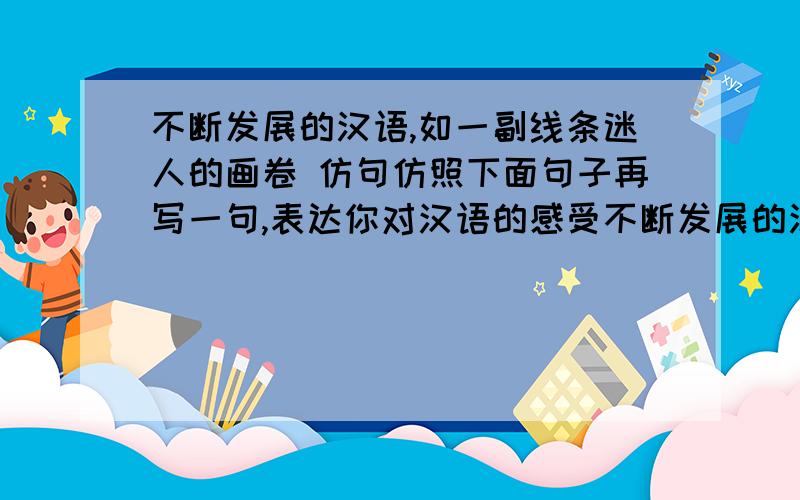 不断发展的汉语,如一副线条迷人的画卷 仿句仿照下面句子再写一句,表达你对汉语的感受不断发展的汉语,