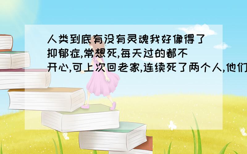 人类到底有没有灵魂我好像得了抑郁症,常想死,每天过的都不开心,可上次回老家,连续死了两个人,他们说后死的那人的灵魂是被先死那个人的灵魂拉走的.其实后死那个人当天白天好好的,可晚