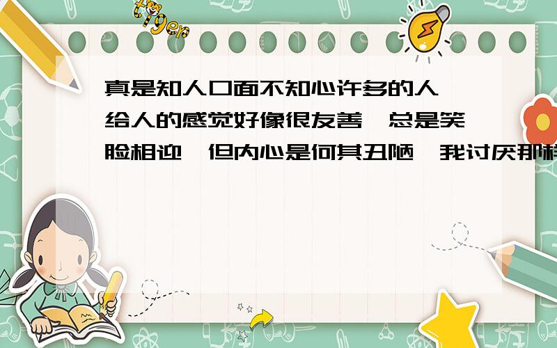 真是知人口面不知心许多的人,给人的感觉好像很友善,总是笑脸相迎,但内心是何其丑陋,我讨厌那样的人