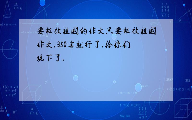 要报效祖国的作文只要报效祖国作文,350字就行了,给你们跪下了,