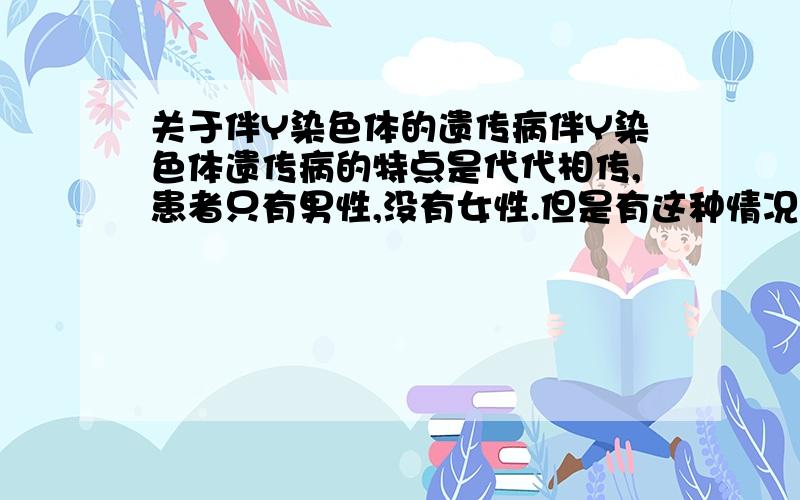 关于伴Y染色体的遗传病伴Y染色体遗传病的特点是代代相传,患者只有男性,没有女性.但是有这种情况：该病是伴Y染色体遗传病,一个男的表现正常,他的父子都病.那问一问：伴Y染色体遗传病有