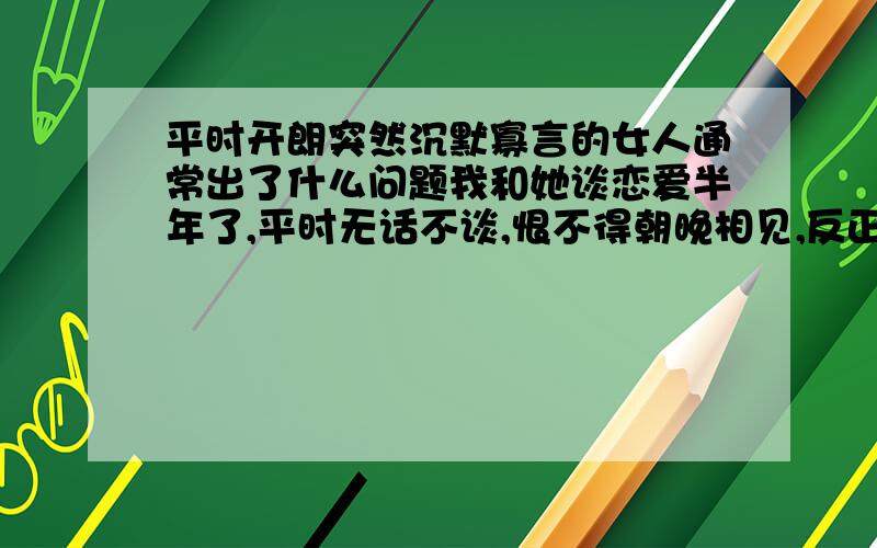 平时开朗突然沉默寡言的女人通常出了什么问题我和她谈恋爱半年了,平时无话不谈,恨不得朝晚相见,反正打得火热.可是从昨晚开始,突然间变了个人似的,问一句答一句,以前我还真有点嫌她烦