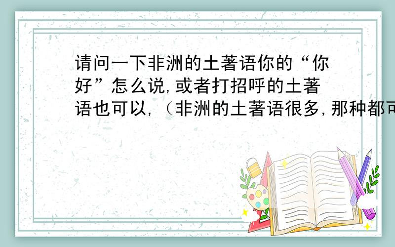 请问一下非洲的土著语你的“你好”怎么说,或者打招呼的土著语也可以,（非洲的土著语很多,那种都可以,只要是土著语就可以）