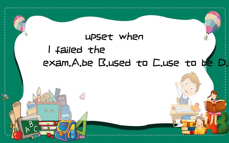 ____upset when I failed the exam.A.be B.used to C.use to be D.used to be____work in Microsoft?A.Dis you use to B.Did you used to C.Do you used to D.Do you use toWhere ____live beforeyou came here?A.did you use to B.did you used toC.use he to D.he use