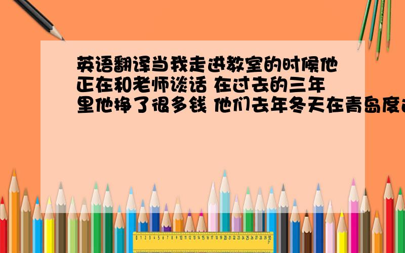 英语翻译当我走进教室的时候他正在和老师谈话 在过去的三年里他挣了很多钱 他们去年冬天在青岛度过了假期