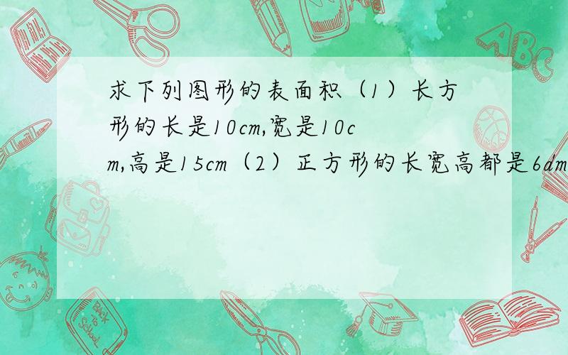 求下列图形的表面积（1）长方形的长是10cm,宽是10cm,高是15cm（2）正方形的长宽高都是6dm（3）圆柱的高是12cm,底面半径是5cm