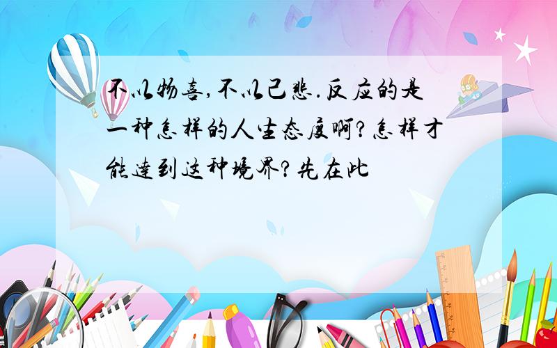 不以物喜,不以己悲.反应的是一种怎样的人生态度啊?怎样才能达到这种境界?先在此