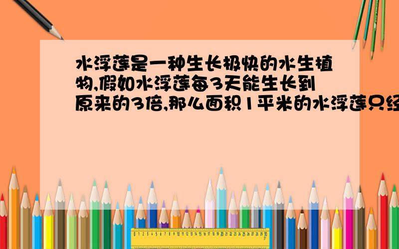 水浮莲是一种生长极快的水生植物,假如水浮莲每3天能生长到原来的3倍,那么面积1平米的水浮莲只经过多少天就会铺满100平方米的池塘?