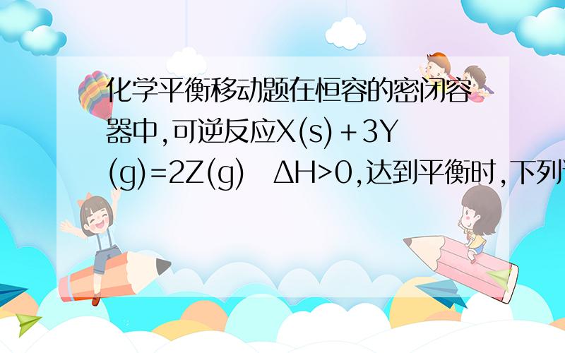 化学平衡移动题在恒容的密闭容器中,可逆反应X(s)＋3Y(g)=2Z(g)　ΔH>0,达到平衡时,下列说法正确的是(　　)A．充入少量He使容器内压强增大,平衡向正反应方向移动B．升高温度,平衡向正反应方向