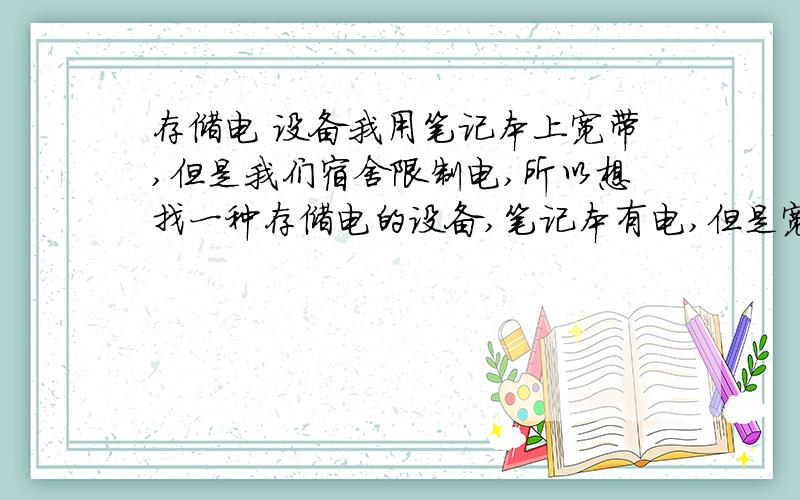 存储电 设备我用笔记本上宽带,但是我们宿舍限制电,所以想找一种存储电的设备,笔记本有电,但是宽带没有电源,有没有存储电的设备啊?