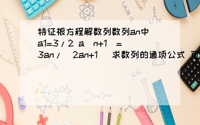 特征根方程解数列数列an中 a1=3/2 a(n+1)=3an/(2an+1) 求数列的通项公式 可不可以用特征跟方程求解,