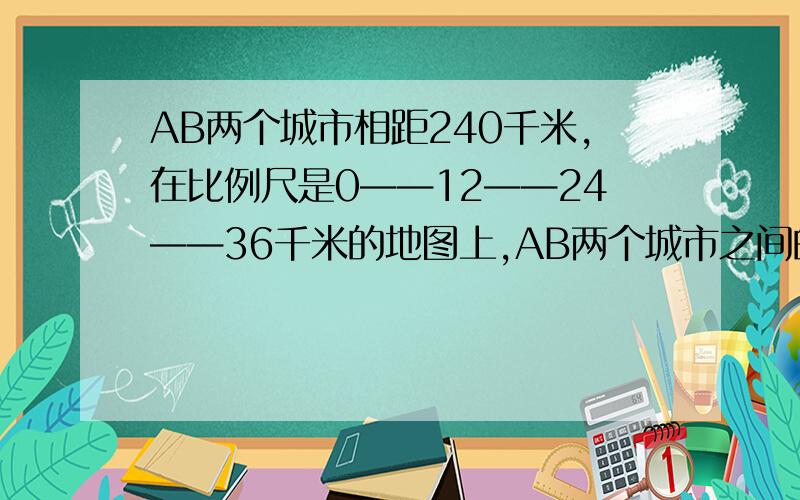 AB两个城市相距240千米,在比例尺是0——12——24——36千米的地图上,AB两个城市之间的长是多少厘米?