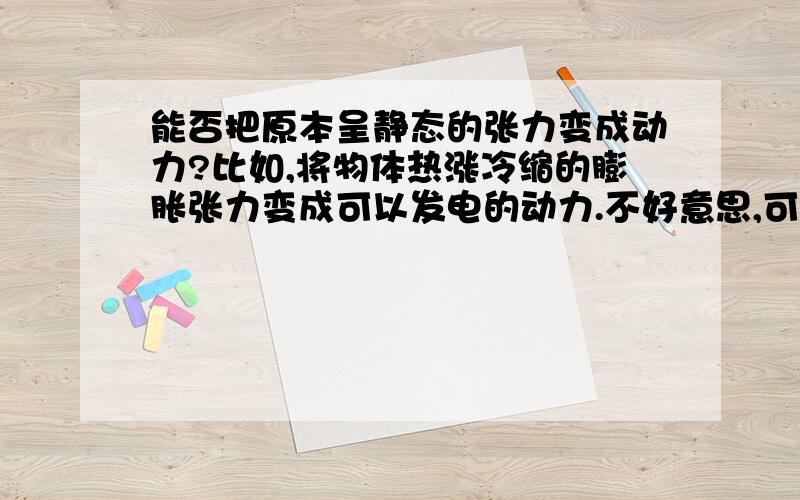 能否把原本呈静态的张力变成动力?比如,将物体热涨冷缩的膨胀张力变成可以发电的动力.不好意思,可能是表述不清楚.再说清楚些,“原本呈静态的张力”意思就是说,像冬天把装满水的瓶子房