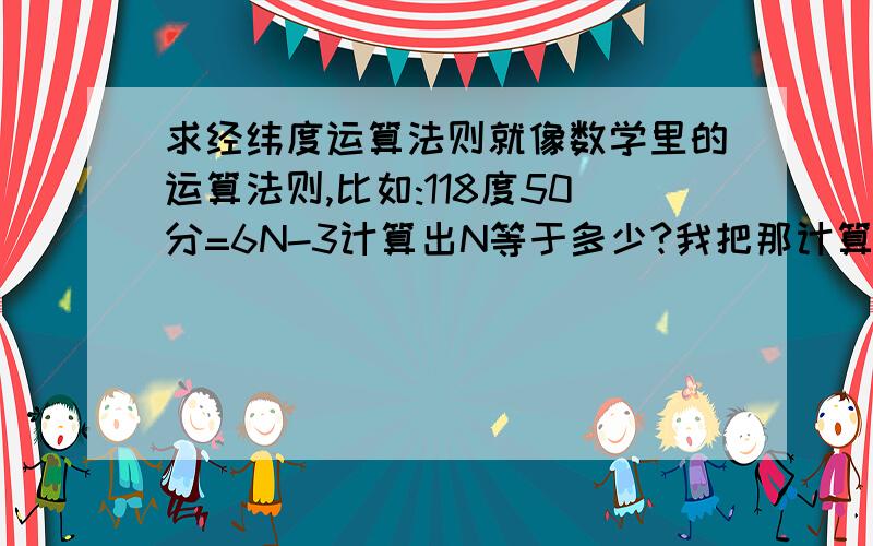 求经纬度运算法则就像数学里的运算法则,比如:118度50分=6N-3计算出N等于多少?我把那计算法则给忘了.见笑了.我还是没看明白呢...题目是这样子的:某点的经度为118°50′,试计算它所在的六度带