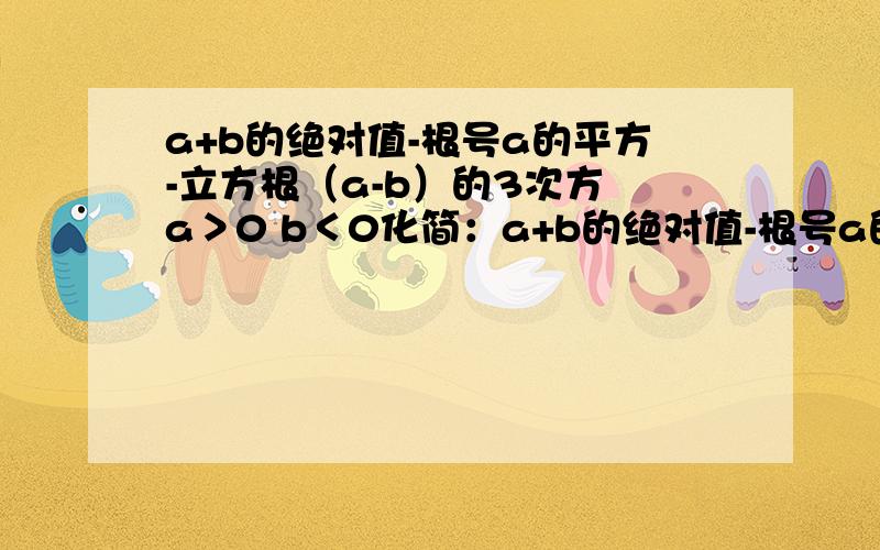 a+b的绝对值-根号a的平方-立方根（a-b）的3次方 a＞0 b＜0化简：a+b的绝对值-根号a的平方-立方根（a-b）的3次方