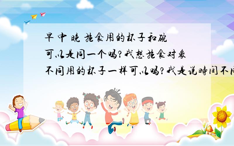 早 中 晚 施食用的杯子和碗可以是同一个吗?我想施食对象不同用的杯子一样可以吗?我是说时间不同,比如中午是金翅鸟,晚上是饿鬼.用的器具是相同还是不同