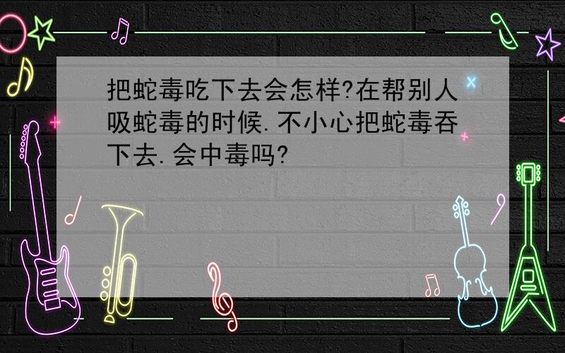 把蛇毒吃下去会怎样?在帮别人吸蛇毒的时候.不小心把蛇毒吞下去.会中毒吗?