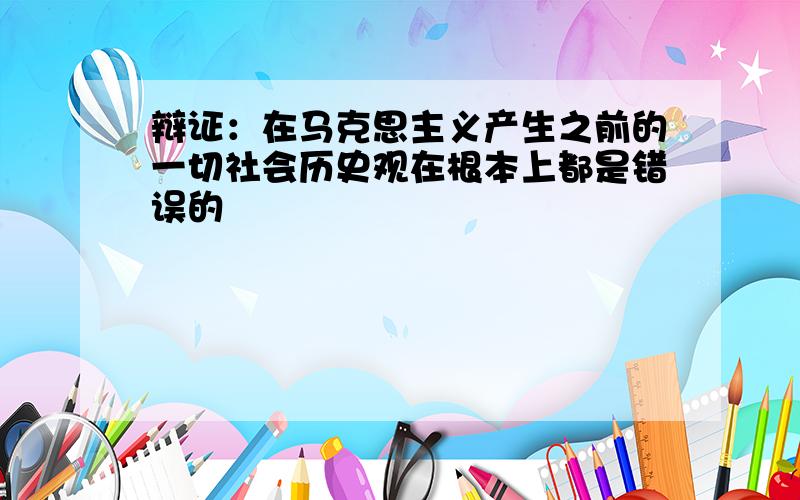 辩证：在马克思主义产生之前的一切社会历史观在根本上都是错误的