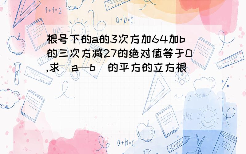 根号下的a的3次方加64加b的三次方减27的绝对值等于0,求（a—b）的平方的立方根