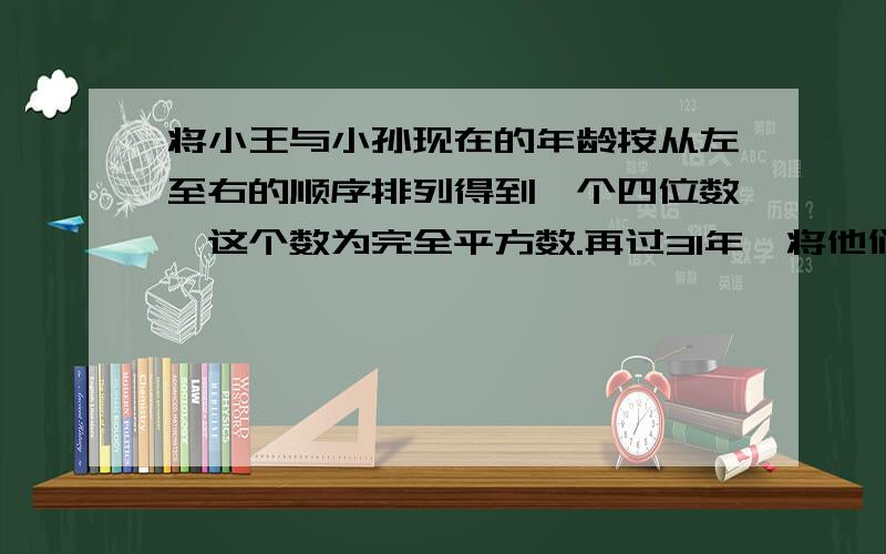 将小王与小孙现在的年龄按从左至右的顺序排列得到一个四位数,这个数为完全平方数.再过31年,将他们俩的年龄以同样的方式排列又得到一个四位数,这个数仍为完全平方数,小王现在的年龄是