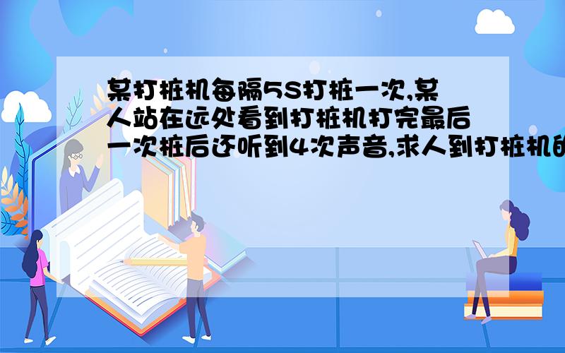 某打桩机每隔5S打桩一次,某人站在远处看到打桩机打完最后一次桩后还听到4次声音,求人到打桩机的距离 是初一关于声音传播的题目