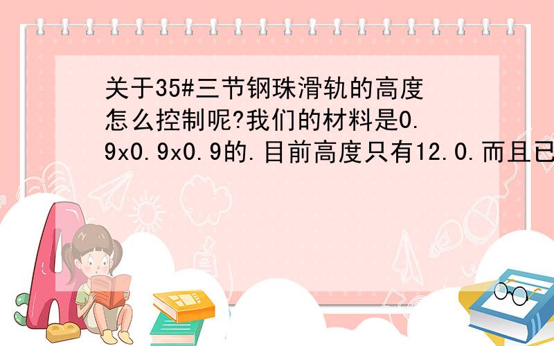 关于35#三节钢珠滑轨的高度怎么控制呢?我们的材料是0.9x0.9x0.9的.目前高度只有12.0.而且已经配合的很紧了.有什么方法可以提高高度,