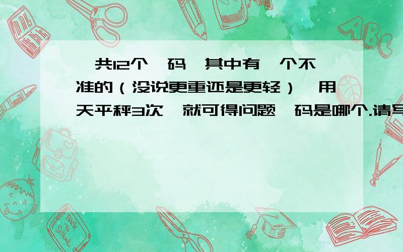 一共12个砝码,其中有一个不准的（没说更重还是更轻）,用天平秤3次,就可得问题砝码是哪个.请写出秤的方法.如果坏的砝码比正常砝码重呢?