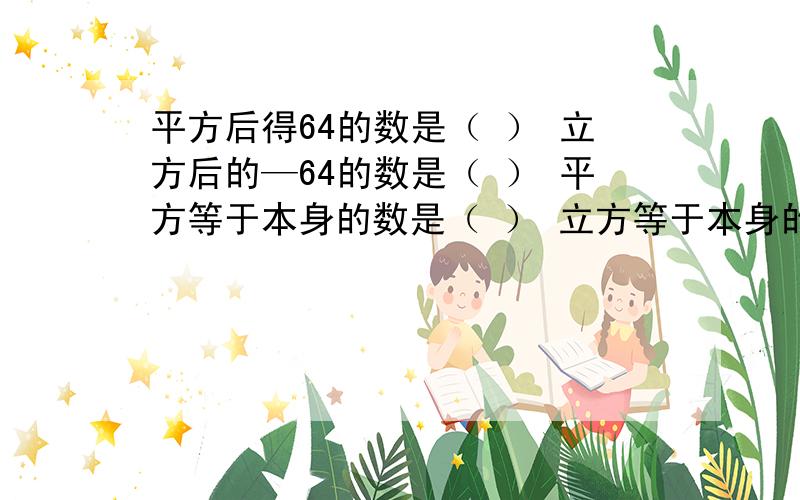 平方后得64的数是（ ） 立方后的—64的数是（ ） 平方等于本身的数是（ ） 立方等于本身的数是（ ）