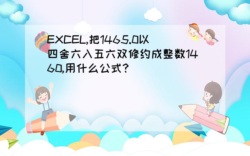 EXCEL,把1465.0以四舍六入五六双修约成整数1460,用什么公式?